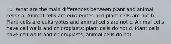 10. What are the main differences between plant and animal cells? a. Animal cells are eukaryotes and plant cells are not b. Plant cells are eukaryotes and animal cells are not c. Animal cells have cell walls and chloroplasts; plant cells do not d. Plant cells have cell walls and chloroplasts; animal cells do not