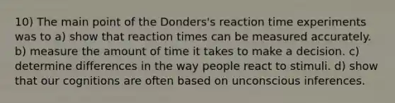 10) The main point of the Donders's reaction time experiments was to a) show that reaction times can be measured accurately. b) measure the amount of time it takes to make a decision. c) determine differences in the way people react to stimuli. d) show that our cognitions are often based on unconscious inferences.