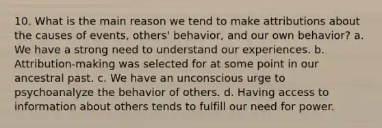 10. What is the main reason we tend to make attributions about the causes of events, others' behavior, and our own behavior? a. We have a strong need to understand our experiences. b. Attribution-making was selected for at some point in our ancestral past. c. We have an unconscious urge to psychoanalyze the behavior of others. d. Having access to information about others tends to fulfill our need for power.