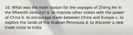 10. What was the main reason for the voyages of Zheng He in the fifteenth century? a. to impress other states with the power of China b. to encourage trade between China and Europe c. to explore the lands of the Arabian Peninsula d. to discover a new trade route to India