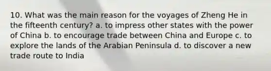 10. What was the main reason for the voyages of Zheng He in the fifteenth century? a. to impress other states with the power of China b. to encourage trade between China and Europe c. to explore the lands of the Arabian Peninsula d. to discover a new trade route to India