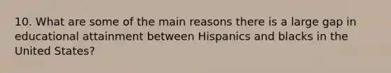 10. What are some of the main reasons there is a large gap in educational attainment between Hispanics and blacks in the United States?