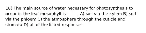 10) The main source of water necessary for photosynthesis to occur in the leaf mesophyll is _____. A) soil via the xylem B) soil via the phloem C) the atmosphere through the cuticle and stomata D) all of the listed responses