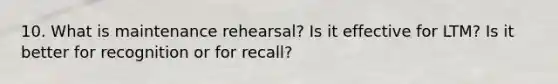 10. What is maintenance rehearsal? Is it effective for LTM? Is it better for recognition or for recall?