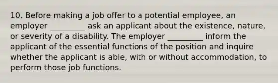 10. Before making a job offer to a potential employee, an employer _________ ask an applicant about the existence, nature, or severity of a disability. The employer _________ inform the applicant of the essential functions of the position and inquire whether the applicant is able, with or without accommodation, to perform those job functions.