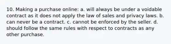 10. Making a purchase online: a. will always be under a voidable contract as it does not apply the law of sales and privacy laws. b. can never be a contract. c. cannot be enforced by the seller. d. should follow the same rules with respect to contracts as any other purchase.