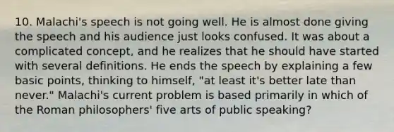 10. Malachi's speech is not going well. He is almost done giving the speech and his audience just looks confused. It was about a complicated concept, and he realizes that he should have started with several definitions. He ends the speech by explaining a few basic points, thinking to himself, "at least it's better late than never." Malachi's current problem is based primarily in which of the Roman philosophers' five arts of public speaking?