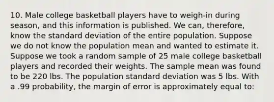 10. Male college basketball players have to weigh-in during season, and this information is published. We can, therefore, know the standard deviation of the entire population. Suppose we do not know the population mean and wanted to estimate it. Suppose we took a random sample of 25 male college basketball players and recorded their weights. The sample mean was found to be 220 lbs. The population standard deviation was 5 lbs. With a .99 probability, the margin of error is approximately equal to: