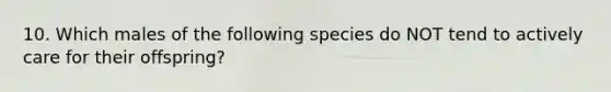 10. Which males of the following species do NOT tend to actively care for their offspring?