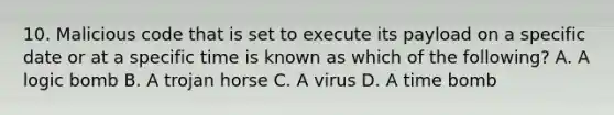 10. Malicious code that is set to execute its payload on a specific date or at a specific time is known as which of the following? A. A logic bomb B. A trojan horse C. A virus D. A time bomb