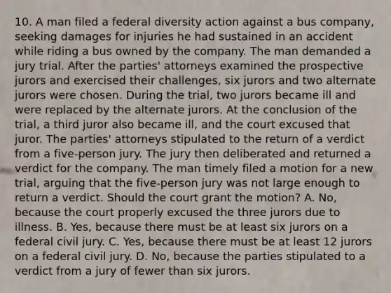 10. A man filed a federal diversity action against a bus company, seeking damages for injuries he had sustained in an accident while riding a bus owned by the company. The man demanded a jury trial. After the parties' attorneys examined the prospective jurors and exercised their challenges, six jurors and two alternate jurors were chosen. During the trial, two jurors became ill and were replaced by the alternate jurors. At the conclusion of the trial, a third juror also became ill, and the court excused that juror. The parties' attorneys stipulated to the return of a verdict from a five-person jury. The jury then deliberated and returned a verdict for the company. The man timely filed a motion for a new trial, arguing that the five-person jury was not large enough to return a verdict. Should the court grant the motion? A. No, because the court properly excused the three jurors due to illness. B. Yes, because there must be at least six jurors on a federal civil jury. C. Yes, because there must be at least 12 jurors on a federal civil jury. D. No, because the parties stipulated to a verdict from a jury of fewer than six jurors.