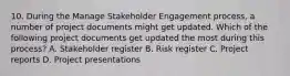 10. During the Manage Stakeholder Engagement process, a number of project documents might get updated. Which of the following project documents get updated the most during this process? A. Stakeholder register B. Risk register C. Project reports D. Project presentations