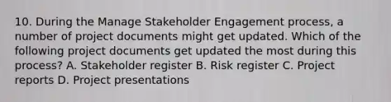 10. During the Manage Stakeholder Engagement process, a number of project documents might get updated. Which of the following project documents get updated the most during this process? A. Stakeholder register B. Risk register C. Project reports D. Project presentations