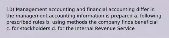 10) Management accounting and financial accounting differ in the management accounting information is prepared a. following prescribed rules b. using methods the company finds beneficial c. for stockholders d. for the Internal Revenue Service