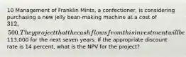 10 Management of Franklin Mints, a confectioner, is considering purchasing a new jelly bean-making machine at a cost of 312,500. They project that the cash flows from this investment will be113,000 for the next seven years. If the appropriate discount rate is 14 percent, what is the NPV for the project?