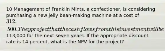 10 Management of Franklin Mints, a confectioner, is considering purchasing a new jelly bean-making machine at a cost of 312,500. They project that the cash flows from this investment will be113,000 for the next seven years. If the appropriate discount rate is 14 percent, what is the NPV for the project?