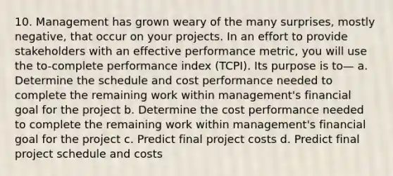 10. Management has grown weary of the many surprises, mostly negative, that occur on your projects. In an effort to provide stakeholders with an effective performance metric, you will use the to-complete performance index (TCPI). Its purpose is to— a. Determine the schedule and cost performance needed to complete the remaining work within management's financial goal for the project b. Determine the cost performance needed to complete the remaining work within management's financial goal for the project c. Predict final project costs d. Predict final project schedule and costs