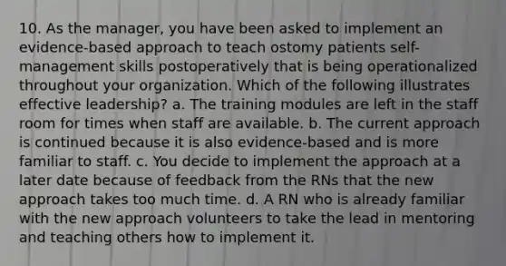 10. As the manager, you have been asked to implement an evidence-based approach to teach ostomy patients self-management skills postoperatively that is being operationalized throughout your organization. Which of the following illustrates effective leadership? a. The training modules are left in the staff room for times when staff are available. b. The current approach is continued because it is also evidence-based and is more familiar to staff. c. You decide to implement the approach at a later date because of feedback from the RNs that the new approach takes too much time. d. A RN who is already familiar with the new approach volunteers to take the lead in mentoring and teaching others how to implement it.