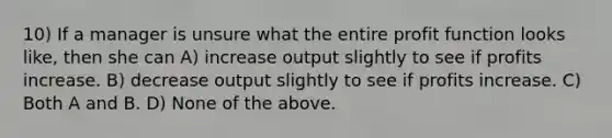 10) If a manager is unsure what the entire profit function looks like, then she can A) increase output slightly to see if profits increase. B) decrease output slightly to see if profits increase. C) Both A and B. D) None of the above.