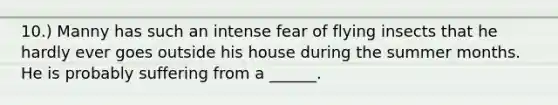 10.) Manny has such an intense fear of flying insects that he hardly ever goes outside his house during the summer months. He is probably suffering from a ______.