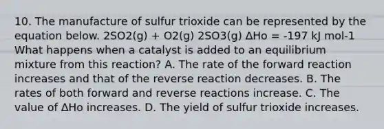 10. The manufacture of sulfur trioxide can be represented by the equation below. 2SO2(g) + O2(g) 2SO3(g) ∆Hο = -197 kJ mol-1 What happens when a catalyst is added to an equilibrium mixture from this reaction? A. The rate of the forward reaction increases and that of the reverse reaction decreases. B. The rates of both forward and reverse reactions increase. C. The value of ∆Hο increases. D. The yield of sulfur trioxide increases.