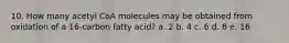 10. How many acetyl CoA molecules may be obtained from oxidation of a 16-carbon fatty acid? a. 2 b. 4 c. 6 d. 8 e. 16