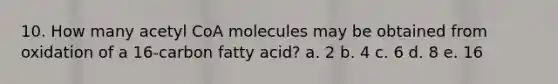 10. How many acetyl CoA molecules may be obtained from oxidation of a 16-carbon fatty acid? a. 2 b. 4 c. 6 d. 8 e. 16