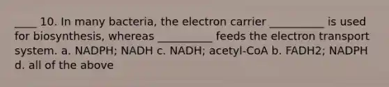 ____ 10. In many bacteria, the electron carrier __________ is used for biosynthesis, whereas __________ feeds the electron transport system. a. NADPH; NADH c. NADH; acetyl-CoA b. FADH2; NADPH d. all of the above