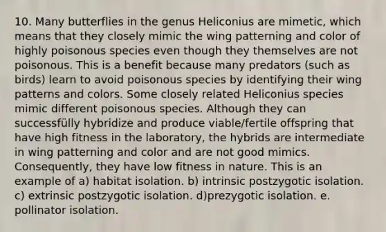 10. Many butterflies in the genus Heliconius are mimetic, which means that they closely mimic the wing patterning and color of highly poisonous species even though they themselves are not poisonous. This is a benefit because many predators (such as birds) learn to avoid poisonous species by identifying their wing patterns and colors. Some closely related Heliconius species mimic different poisonous species. Although they can successfülly hybridize and produce viable/fertile offspring that have high fitness in the laboratory, the hybrids are intermediate in wing patterning and color and are not good mimics. Consequently, they have low fitness in nature. This is an example of a) habitat isolation. b) intrinsic postzygotic isolation. c) extrinsic postzygotic isolation. d)prezygotic isolation. e. pollinator isolation.