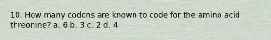 10. How many codons are known to code for the amino acid threonine? a. 6 b. 3 c. 2 d. 4