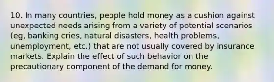 10. In many countries, people hold money as a cushion against unexpected needs arising from a variety of potential scenarios (eg, banking cries, natural disasters, health problems, unemployment, etc.) that are not usually covered by insurance markets. Explain the effect of such behavior on the precautionary component of the demand for money.