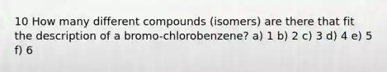 10 How many different compounds (isomers) are there that fit the description of a bromo-chlorobenzene? a) 1 b) 2 c) 3 d) 4 e) 5 f) 6