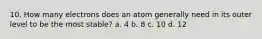 10. How many electrons does an atom generally need in its outer level to be the most stable? a. 4 b. 8 c. 10 d. 12