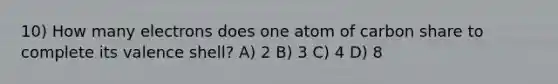 10) How many electrons does one atom of carbon share to complete its valence shell? A) 2 B) 3 C) 4 D) 8