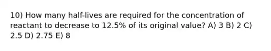 10) How many half-lives are required for the concentration of reactant to decrease to 12.5% of its original value? A) 3 B) 2 C) 2.5 D) 2.75 E) 8