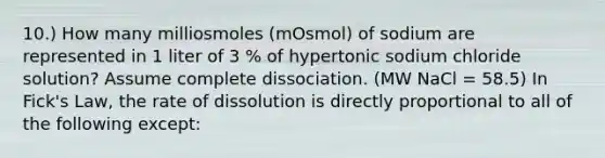 10.) How many milliosmoles (mOsmol) of sodium are represented in 1 liter of 3 % of hypertonic sodium chloride solution? Assume complete dissociation. (MW NaCl = 58.5) In Fick's Law, the rate of dissolution is directly proportional to all of the following except: