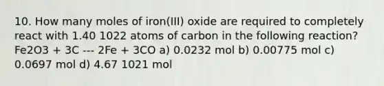 10. How many moles of iron(III) oxide are required to completely react with 1.40 1022 atoms of carbon in the following reaction? Fe2O3 + 3C --- 2Fe + 3CO a) 0.0232 mol b) 0.00775 mol c) 0.0697 mol d) 4.67 1021 mol