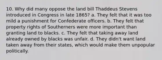 10. Why did many oppose the land bill Thaddeus Stevens introduced in Congress in late 1865? a. They felt that it was too mild a punishment for Confederate officers. b. They felt that property rights of Southerners were more important than granting land to blacks. c. They felt that taking away land already owned by blacks was unfair. d. They didn't want land taken away from their states, which would make them unpopular politically.