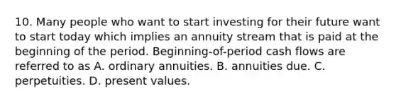 10. Many people who want to start investing for their future want to start today which implies an annuity stream that is paid at the beginning of the period. Beginning-of-period cash flows are referred to as A. ordinary annuities. B. annuities due. C. perpetuities. D. present values.