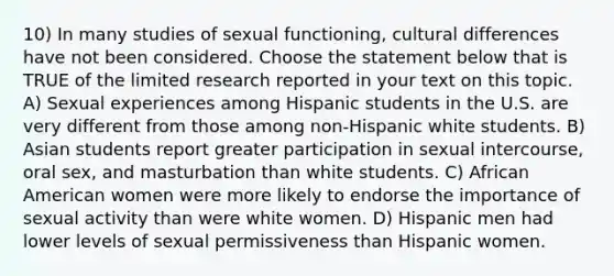 10) In many studies of sexual functioning, cultural differences have not been considered. Choose the statement below that is TRUE of the limited research reported in your text on this topic. A) Sexual experiences among Hispanic students in the U.S. are very different from those among non-Hispanic white students. B) Asian students report greater participation in sexual intercourse, oral sex, and masturbation than white students. C) African American women were more likely to endorse the importance of sexual activity than were white women. D) Hispanic men had lower levels of sexual permissiveness than Hispanic women.