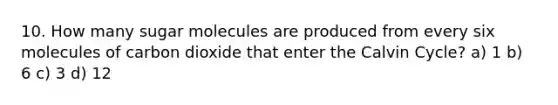 10. How many sugar molecules are produced from every six molecules of carbon dioxide that enter the Calvin Cycle? a) 1 b) 6 c) 3 d) 12