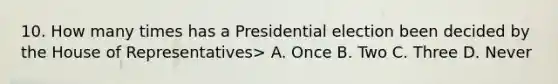 10. How many times has a Presidential election been decided by the House of Representatives> A. Once B. Two C. Three D. Never