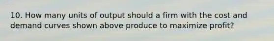 10. How many units of output should a firm with the cost and demand curves shown above produce to maximize profit?