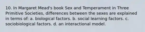 10. In Margaret Mead's book Sex and Temperament in Three Primitive Societies, differences between the sexes are explained in terms of: a. biological factors. b. social learning factors. c. sociobiological factors. d. an interactional model.