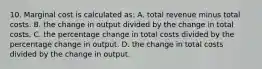 10. Marginal cost is calculated as: A. total revenue minus total costs. B. the change in output divided by the change in total costs. C. the percentage change in total costs divided by the percentage change in output. D. the change in total costs divided by the change in output.