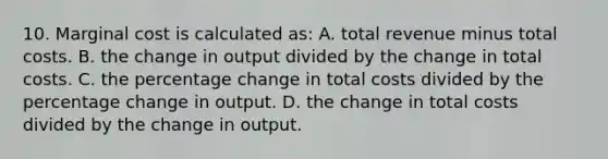 10. Marginal cost is calculated as: A. total revenue minus total costs. B. the change in output divided by the change in total costs. C. the percentage change in total costs divided by the percentage change in output. D. the change in total costs divided by the change in output.