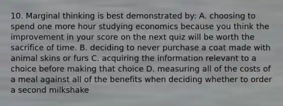 10. Marginal thinking is best demonstrated by: A. choosing to spend one more hour studying economics because you think the improvement in your score on the next quiz will be worth the sacrifice of time. B. deciding to never purchase a coat made with animal skins or furs C. acquiring the information relevant to a choice before making that choice D. measuring all of the costs of a meal against all of the benefits when deciding whether to order a second milkshake