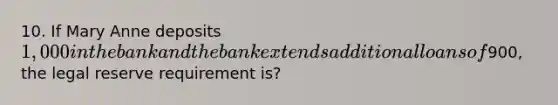 10. If Mary Anne deposits 1,000 in the bank and the bank extends additional loans of900, the legal reserve requirement is?