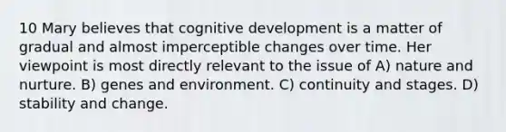 10 Mary believes that cognitive development is a matter of gradual and almost imperceptible changes over time. Her viewpoint is most directly relevant to the issue of A) nature and nurture. B) genes and environment. C) continuity and stages. D) stability and change.