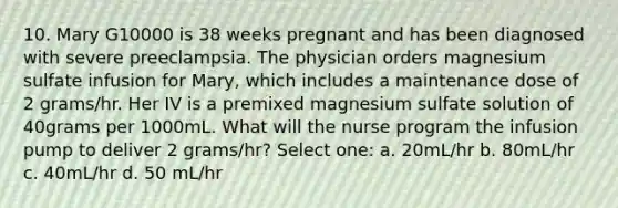 10. Mary G10000 is 38 weeks pregnant and has been diagnosed with severe preeclampsia. The physician orders magnesium sulfate infusion for Mary, which includes a maintenance dose of 2 grams/hr. Her IV is a premixed magnesium sulfate solution of 40grams per 1000mL. What will the nurse program the infusion pump to deliver 2 grams/hr? Select one: a. 20mL/hr b. 80mL/hr c. 40mL/hr d. 50 mL/hr